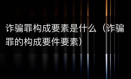 诈骗罪构成要素是什么（诈骗罪的构成要件要素）