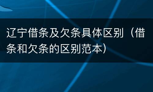 辽宁借条及欠条具体区别（借条和欠条的区别范本）