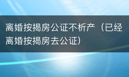 离婚按揭房公证不析产（已经离婚按揭房去公证）