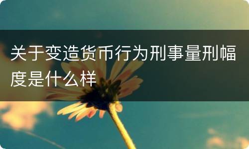 关于变造货币行为刑事量刑幅度是什么样