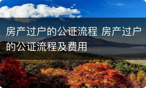 房产过户的公证流程 房产过户的公证流程及费用
