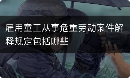 雇用童工从事危重劳动案件解释规定包括哪些