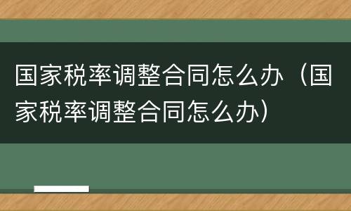 国家税率调整合同怎么办（国家税率调整合同怎么办）