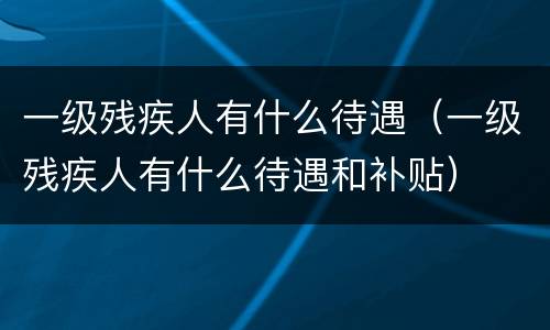 一级残疾人有什么待遇（一级残疾人有什么待遇和补贴）