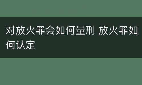 对放火罪会如何量刑 放火罪如何认定