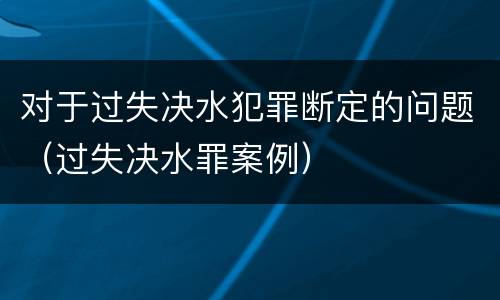 对于过失决水犯罪断定的问题（过失决水罪案例）