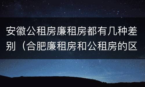 安徽公租房廉租房都有几种差别（合肥廉租房和公租房的区别）