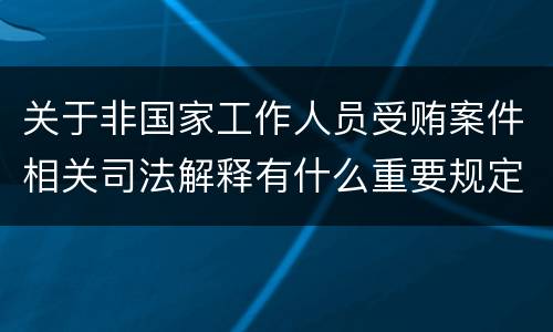 关于非国家工作人员受贿案件相关司法解释有什么重要规定