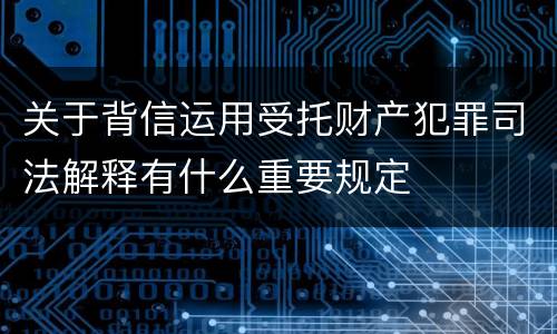 关于背信运用受托财产犯罪司法解释有什么重要规定