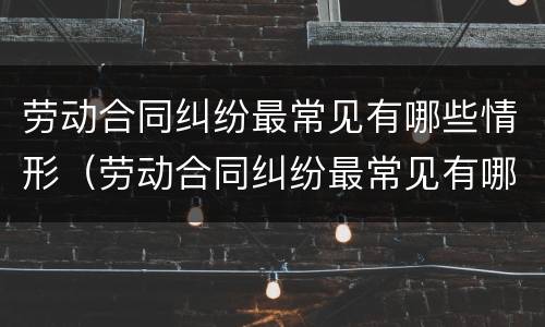 劳动合同纠纷最常见有哪些情形（劳动合同纠纷最常见有哪些情形呢）