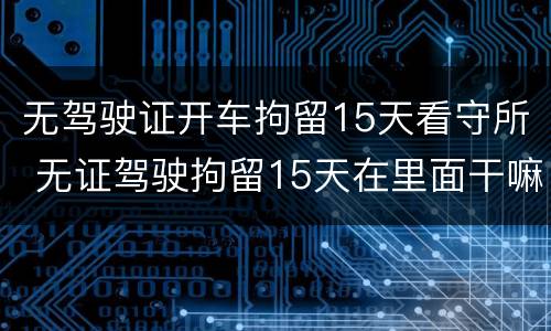 无驾驶证开车拘留15天看守所 无证驾驶拘留15天在里面干嘛