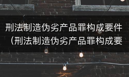 刑法制造伪劣产品罪构成要件（刑法制造伪劣产品罪构成要件有哪些）