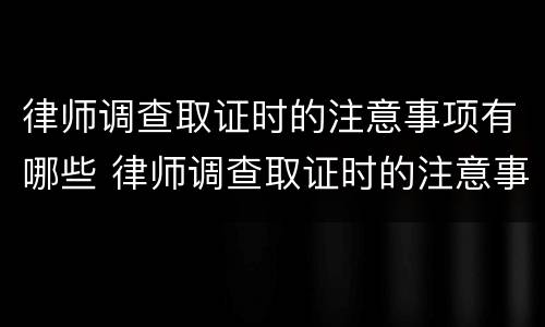 律师调查取证时的注意事项有哪些 律师调查取证时的注意事项有哪些内容