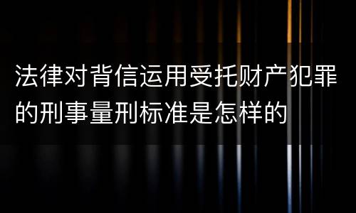 法律对背信运用受托财产犯罪的刑事量刑标准是怎样的