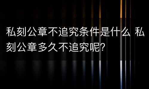 私刻公章不追究条件是什么 私刻公章多久不追究呢?