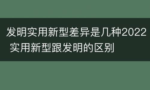 发明实用新型差异是几种2022 实用新型跟发明的区别