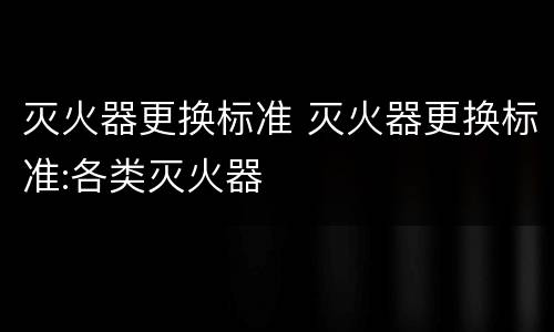灭火器更换标准 灭火器更换标准:各类灭火器
