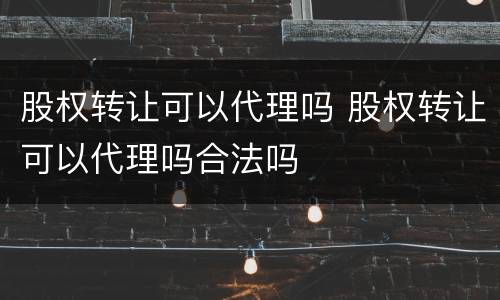 股权转让可以代理吗 股权转让可以代理吗合法吗