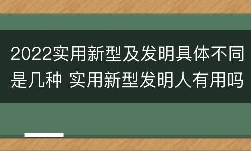 2022实用新型及发明具体不同是几种 实用新型发明人有用吗