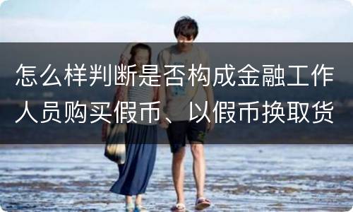 怎么样判断是否构成金融工作人员购买假币、以假币换取货币罪