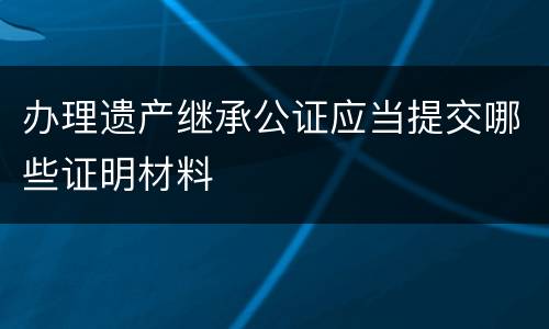 办理遗产继承公证应当提交哪些证明材料