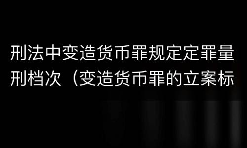 刑法中变造货币罪规定定罪量刑档次（变造货币罪的立案标准）