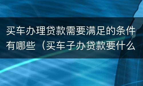 买车办理贷款需要满足的条件有哪些（买车子办贷款要什么手续）