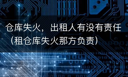 仓库失火，出租人有没有责任（租仓库失火那方负责）