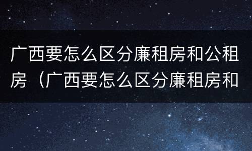 广西要怎么区分廉租房和公租房（广西要怎么区分廉租房和公租房呢）