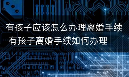 有孩子应该怎么办理离婚手续 有孩子离婚手续如何办理