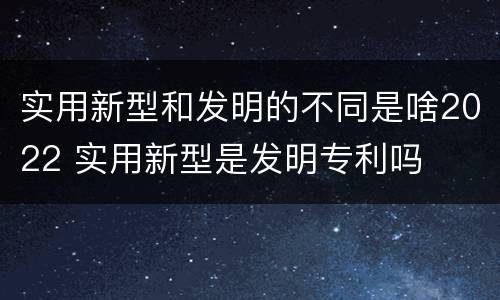 实用新型和发明的不同是啥2022 实用新型是发明专利吗