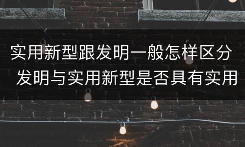实用新型跟发明一般怎样区分 发明与实用新型是否具有实用性