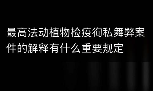 最高法动植物检疫徇私舞弊案件的解释有什么重要规定