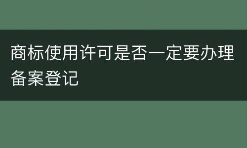 商标使用许可是否一定要办理备案登记