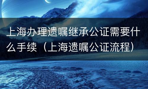 上海办理遗嘱继承公证需要什么手续（上海遗嘱公证流程）