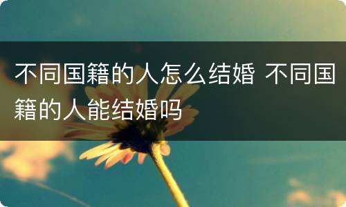 不同国籍的人怎么结婚 不同国籍的人能结婚吗