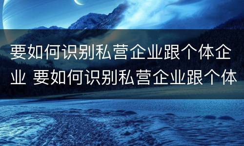 要如何识别私营企业跟个体企业 要如何识别私营企业跟个体企业的区别