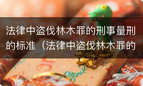 法律中盗伐林木罪的刑事量刑的标准（法律中盗伐林木罪的刑事量刑的标准是多少）