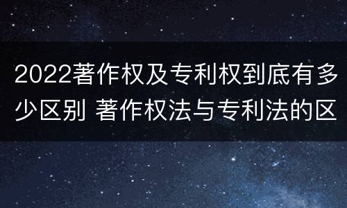 2022著作权及专利权到底有多少区别 著作权法与专利法的区别