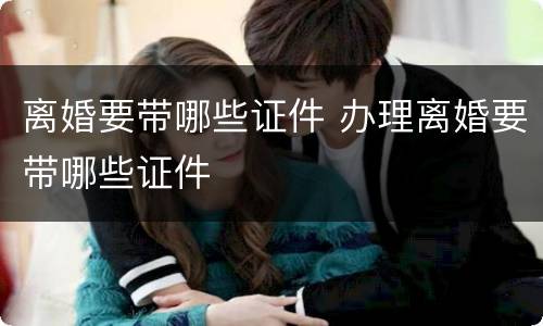 离婚要带哪些证件 办理离婚要带哪些证件