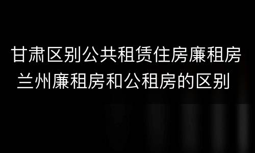 甘肃区别公共租赁住房廉租房 兰州廉租房和公租房的区别