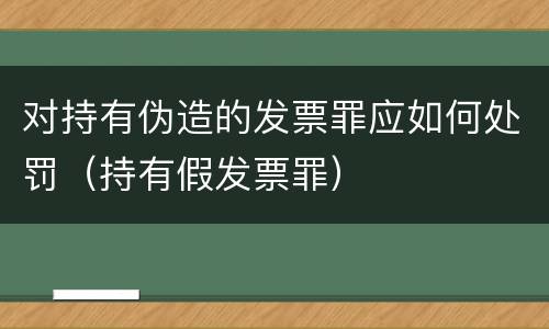 对持有伪造的发票罪应如何处罚（持有假发票罪）