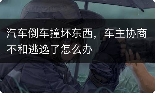汽车倒车撞坏东西，车主协商不和逃逸了怎么办
