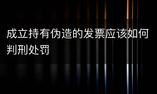 成立持有伪造的发票应该如何判刑处罚