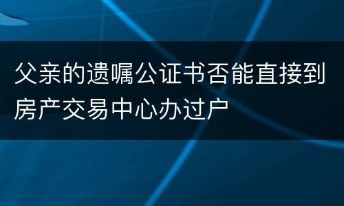父亲的遗嘱公证书否能直接到房产交易中心办过户