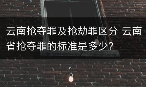 云南抢夺罪及抢劫罪区分 云南省抢夺罪的标准是多少?