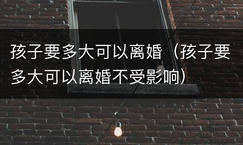 孩子要多大可以离婚（孩子要多大可以离婚不受影响）