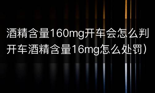 酒精含量160mg开车会怎么判（开车酒精含量16mg怎么处罚）