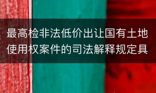 最高检非法低价出让国有土地使用权案件的司法解释规定具体是什么重要内容