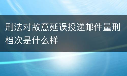 刑法对故意延误投递邮件量刑档次是什么样